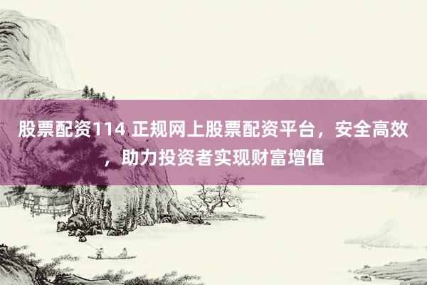 股票配资114 正规网上股票配资平台，安全高效，助力投资者实现财富增值