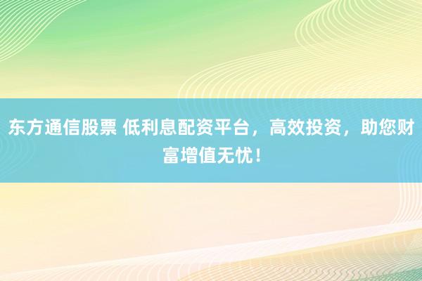 东方通信股票 低利息配资平台，高效投资，助您财富增值无忧！