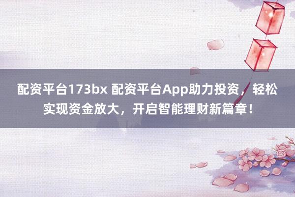 配资平台173bx 配资平台App助力投资，轻松实现资金放大，开启智能理财新篇章！