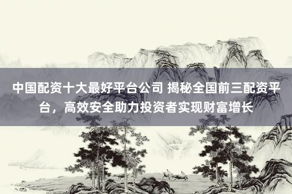 中国配资十大最好平台公司 揭秘全国前三配资平台，高效安全助力投资者实现财富增长