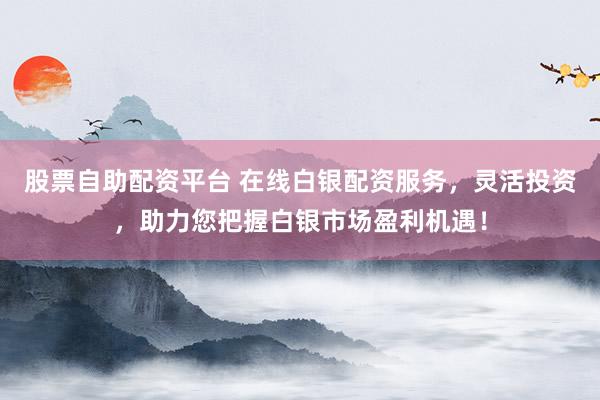 股票自助配资平台 在线白银配资服务，灵活投资，助力您把握白银市场盈利机遇！