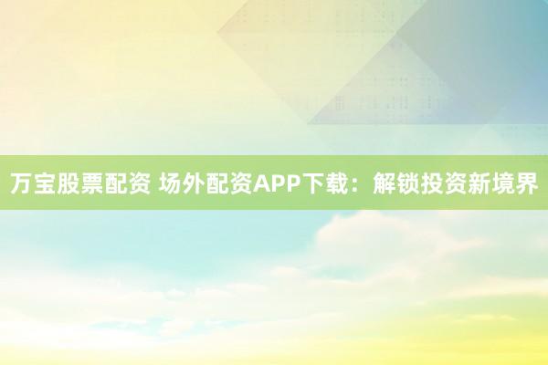 万宝股票配资 场外配资APP下载：解锁投资新境界