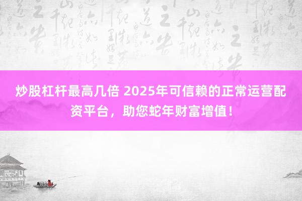炒股杠杆最高几倍 2025年可信赖的正常运营配资平台，助您蛇年财富增值！