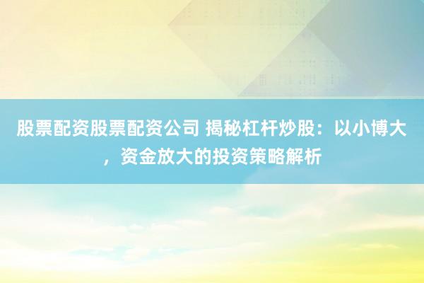 股票配资股票配资公司 揭秘杠杆炒股：以小博大，资金放大的投资策略解析