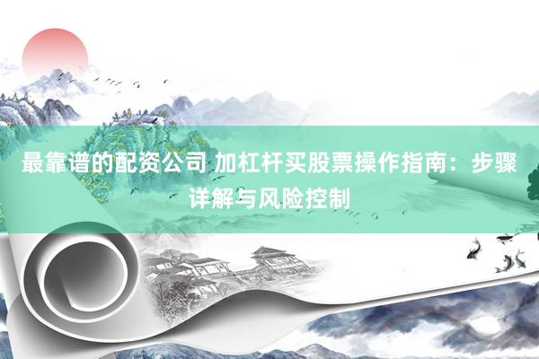 最靠谱的配资公司 加杠杆买股票操作指南：步骤详解与风险控制