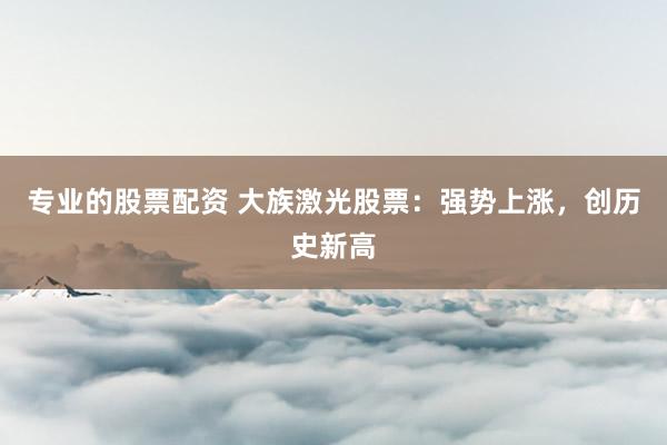 专业的股票配资 大族激光股票：强势上涨，创历史新高