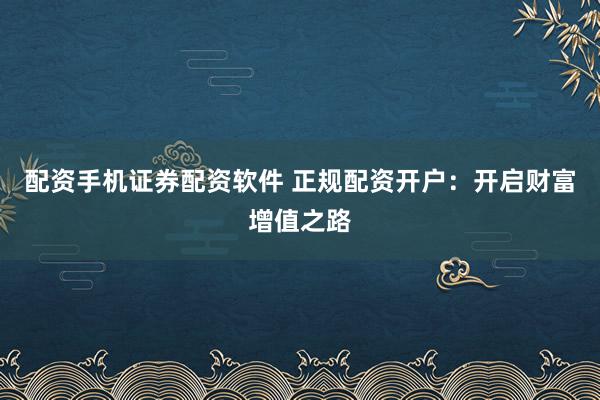 配资手机证券配资软件 正规配资开户：开启财富增值之路