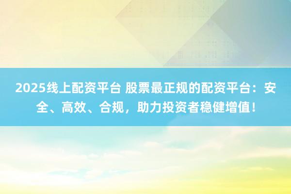 2025线上配资平台 股票最正规的配资平台：安全、高效、合规，助力投资者稳健增值！