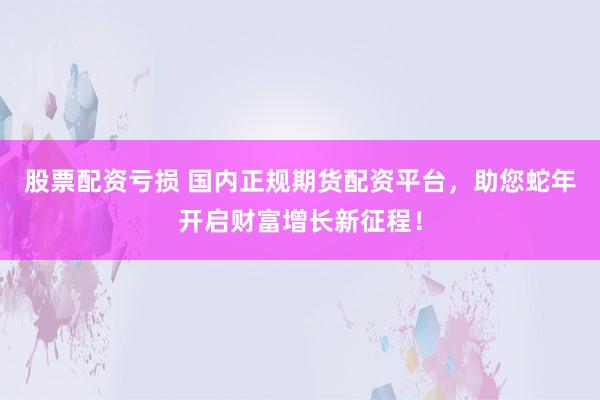 股票配资亏损 国内正规期货配资平台，助您蛇年开启财富增长新征程！