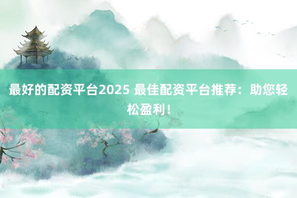 最好的配资平台2025 最佳配资平台推荐：助您轻松盈利！