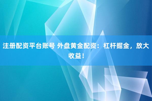 注册配资平台账号 外盘黄金配资：杠杆掘金，放大收益！