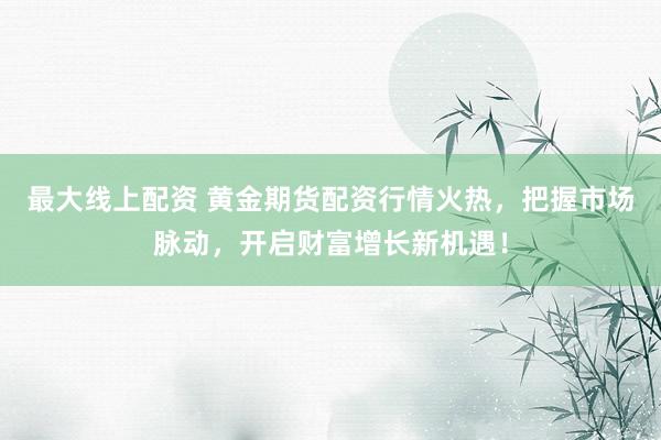 最大线上配资 黄金期货配资行情火热，把握市场脉动，开启财富增长新机遇！