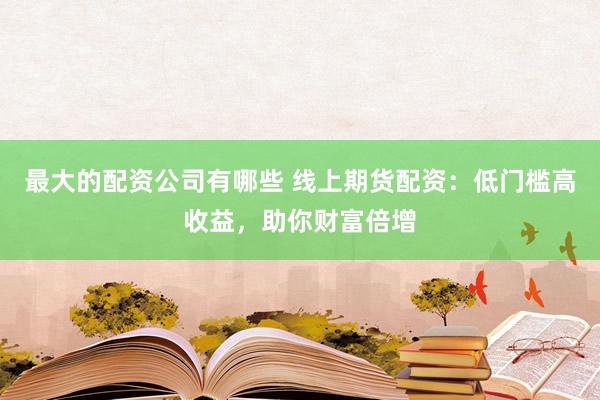 最大的配资公司有哪些 线上期货配资：低门槛高收益，助你财富倍增