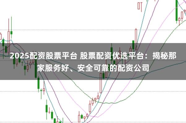 2025配资股票平台 股票配资优选平台：揭秘那家服务好、安全可靠的配资公司