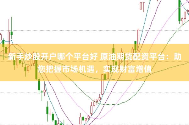 新手炒股开户哪个平台好 原油期货配资平台：助您把握市场机遇，实现财富增值