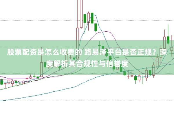 股票配资是怎么收费的 路易泽平台是否正规？深度解析其合规性与信誉度