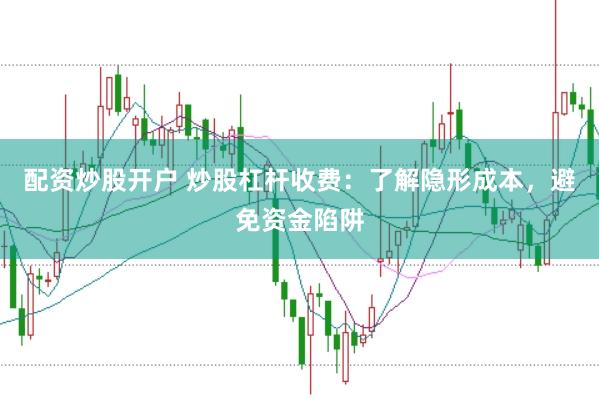 配资炒股开户 炒股杠杆收费：了解隐形成本，避免资金陷阱