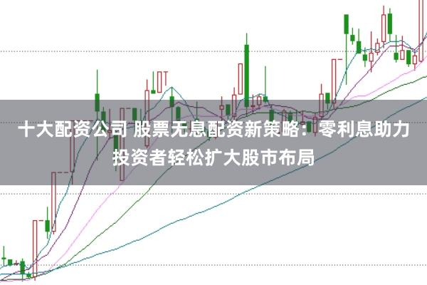 十大配资公司 股票无息配资新策略：零利息助力投资者轻松扩大股市布局