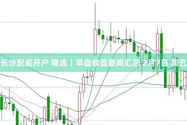 长沙配资开户 精选｜早盘收盘要闻汇总 2月7日 周五