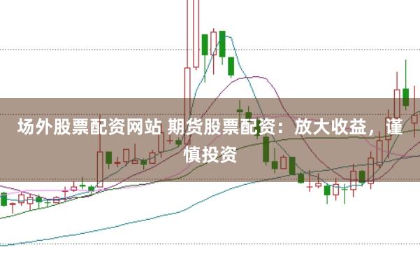 场外股票配资网站 期货股票配资：放大收益，谨慎投资