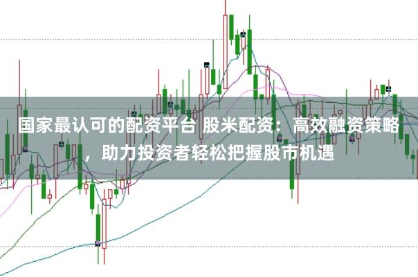 国家最认可的配资平台 股米配资：高效融资策略，助力投资者轻松把握股市机遇