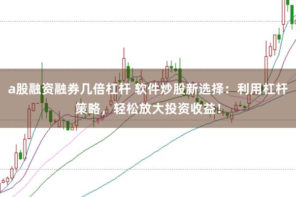 a股融资融券几倍杠杆 软件炒股新选择：利用杠杆策略，轻松放大投资收益！