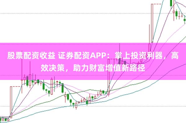 股票配资收益 证券配资APP：掌上投资利器，高效决策，助力财富增值新路径