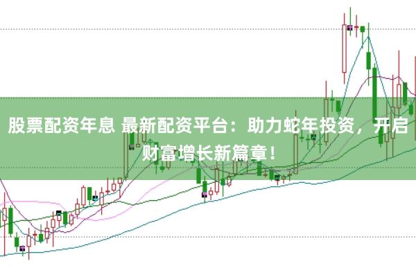 股票配资年息 最新配资平台：助力蛇年投资，开启财富增长新篇章！