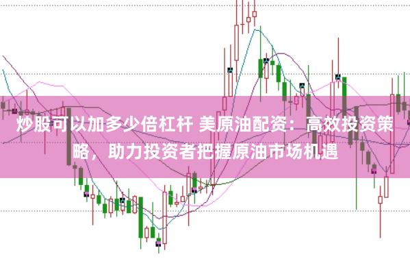 炒股可以加多少倍杠杆 美原油配资：高效投资策略，助力投资者把握原油市场机遇