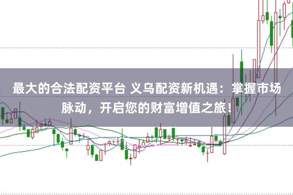 最大的合法配资平台 义乌配资新机遇：掌握市场脉动，开启您的财富增值之旅！