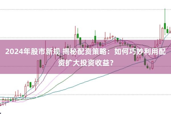2024年股市新规 揭秘配资策略：如何巧妙利用配资扩大投资收益？