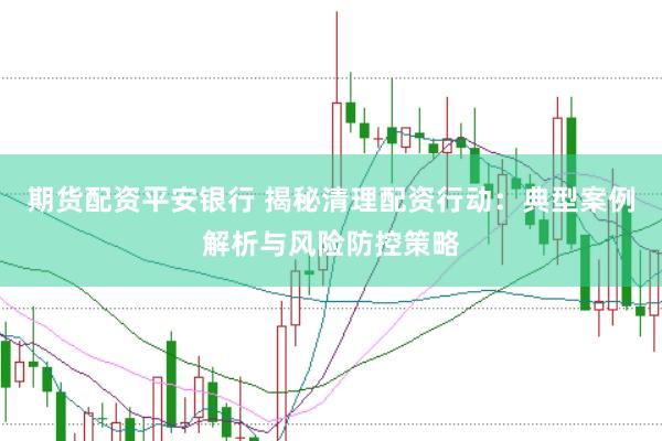 期货配资平安银行 揭秘清理配资行动：典型案例解析与风险防控策略