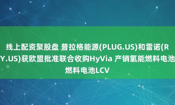 线上配资聚股盘 普拉格能源(PLUG.US)和雷诺(RNLSY.US)获欧盟批准联合收购HyVia 产销氢能燃料电池LCV
