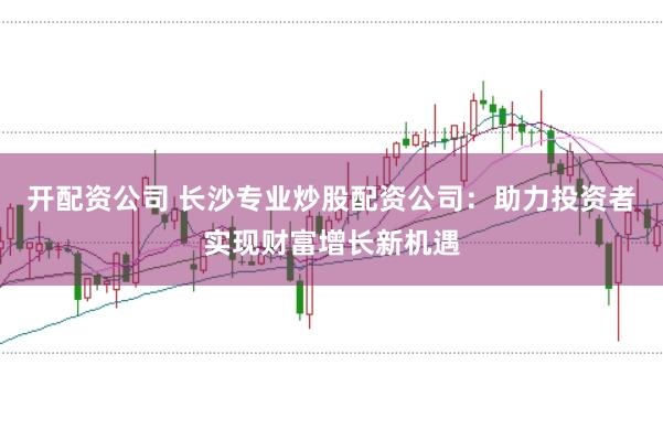 开配资公司 长沙专业炒股配资公司：助力投资者实现财富增长新机遇