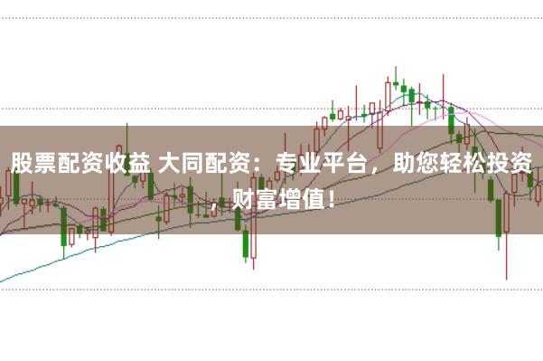股票配资收益 大同配资：专业平台，助您轻松投资，财富增值！
