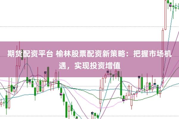 期货配资平台 榆林股票配资新策略：把握市场机遇，实现投资增值