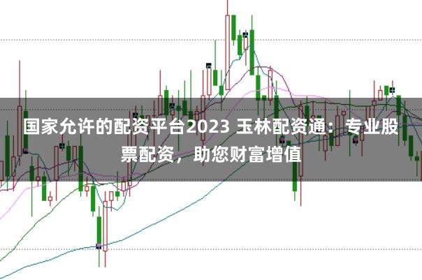 国家允许的配资平台2023 玉林配资通：专业股票配资，助您财富增值