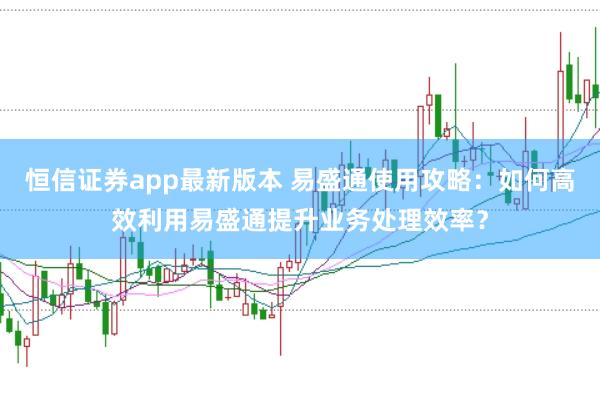恒信证券app最新版本 易盛通使用攻略：如何高效利用易盛通提升业务处理效率？