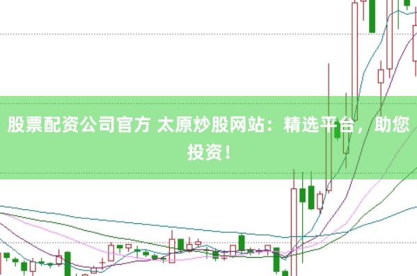 股票配资公司官方 太原炒股网站：精选平台，助您投资！