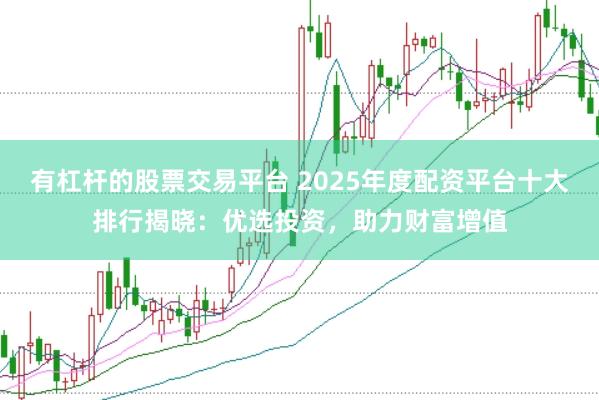 有杠杆的股票交易平台 2025年度配资平台十大排行揭晓：优选投资，助力财富增值