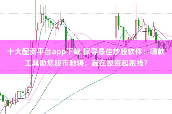 十大配资平台app下载 探寻最佳炒股软件：哪款工具助您股市驰骋，赢在投资起跑线？