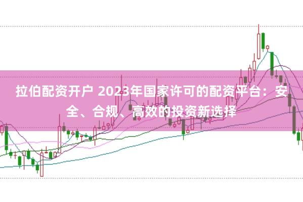 拉伯配资开户 2023年国家许可的配资平台：安全、合规、高效的投资新选择