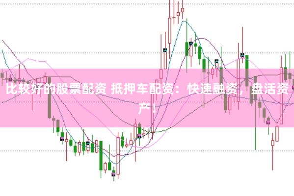 比较好的股票配资 抵押车配资:快速融资,盘活资产!