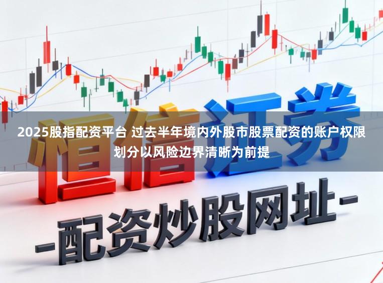 2025股指配资平台 过去半年境内外股市股票配资的账户权限划分以风险边界清晰为前提