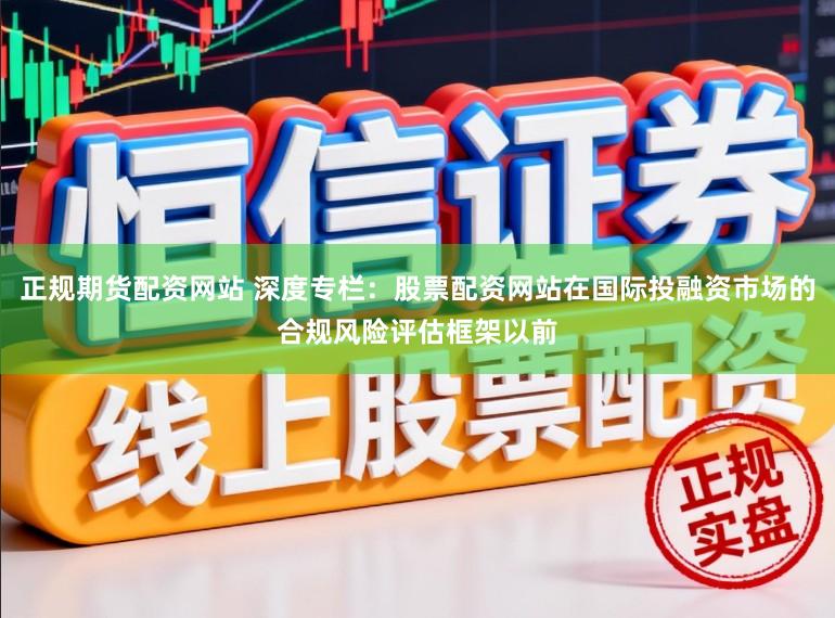 正规期货配资网站 深度专栏：股票配资网站在国际投融资市场的合规风险评估框架以前