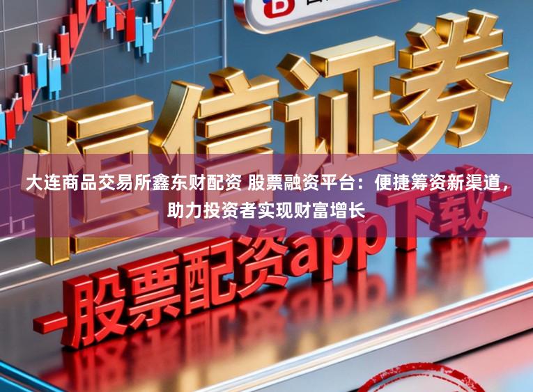 大连商品交易所鑫东财配资 股票融资平台:便捷筹资新渠道,助力投资者实现财富增长