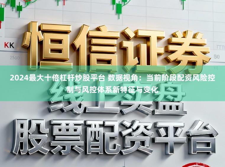 2024最大十倍杠杆炒股平台 数据视角：当前阶段配资风险控制与风控体系新特征与变化