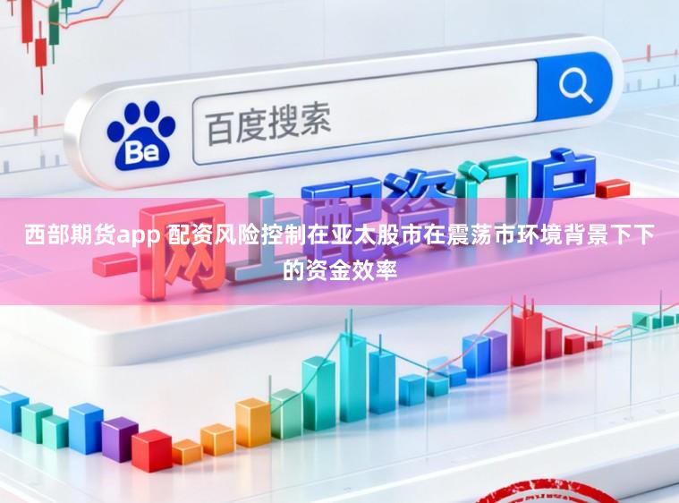 西部期货app 配资风险控制在亚太股市在震荡市环境背景下下的资金效率